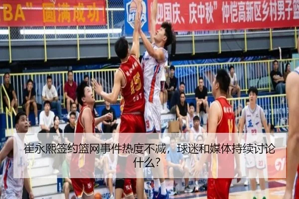 崔永熙签约篮网事件热度不减，球迷和媒体持续讨论什么？