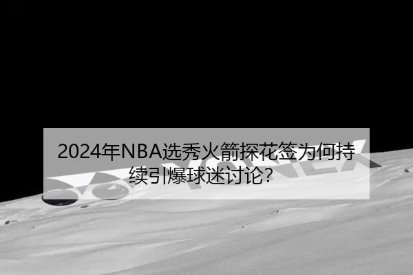 2024年NBA选秀火箭探花签为何持续引爆球迷讨论？